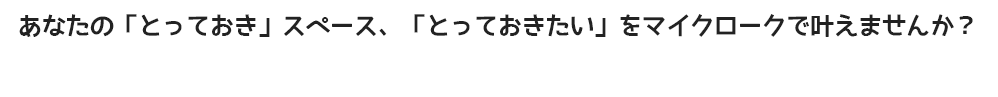 あなたの「とっておき」スペース、「とっておきたい」をマイクロークで叶えませんか？