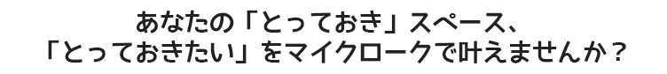 あなたの「とっておき」スペース、「とっておきたい」をマイクロークで叶えませんか？